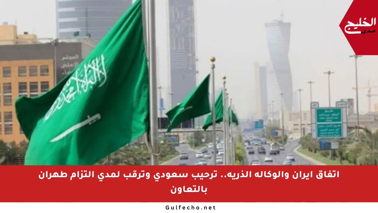 اتفاق إيران والوكالة الذرية.. ترحيب سعودي وترقب لمدى التزام طهران بالتعاون